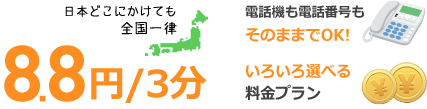日本どこにかけても全国一律 8.8円/3分 電話機も電話番号もそのままでOK! いろいろ選べる料金プラン